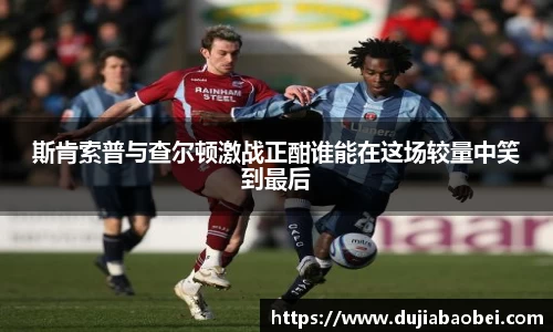 斯肯索普与查尔顿激战正酣谁能在这场较量中笑到最后